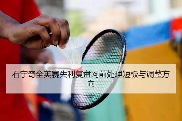 石宇奇全英赛失利复盘网前处理短板与调整方向