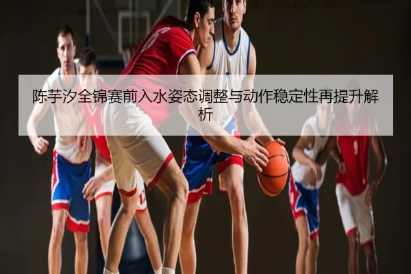 陈芋汐全锦赛前入水姿态调整与动作稳定性再提升解析