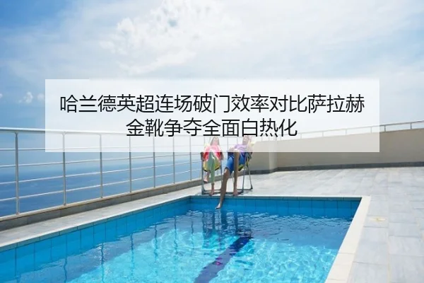 哈兰德英超连场破门效率对比萨拉赫 金靴争夺全面白热化