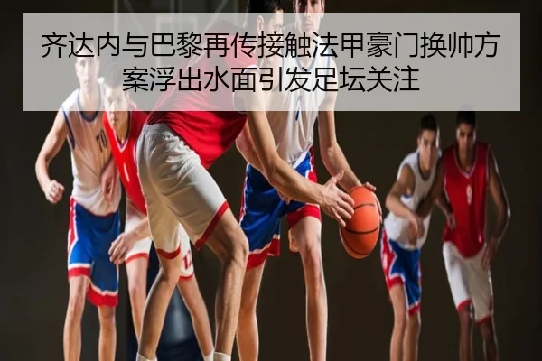 齐达内与巴黎再传接触法甲豪门换帅方案浮出水面引发足坛关注