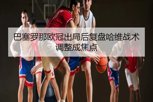 巴塞罗那欧冠出局后复盘哈维战术调整成焦点