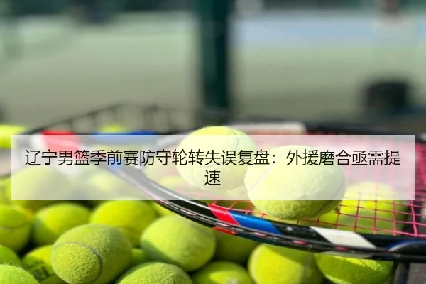 辽宁男篮季前赛防守轮转失误复盘：外援磨合亟需提速