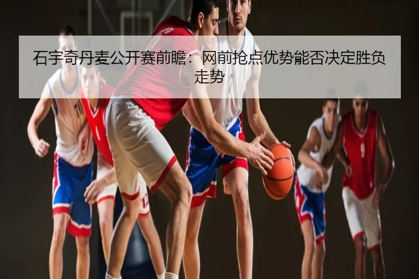 石宇奇丹麦公开赛前瞻：网前抢点优势能否决定胜负走势